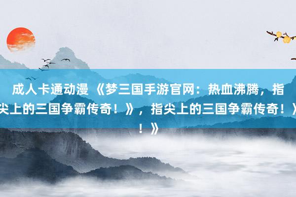 成人卡通动漫 《梦三国手游官网：热血沸腾，指尖上的三国争霸传奇！》，指尖上的三国争霸传奇！》