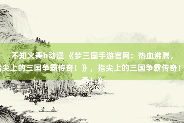 不知火舞h动漫 《梦三国手游官网：热血沸腾，指尖上的三国争霸传奇！》，指尖上的三国争霸传奇！》
