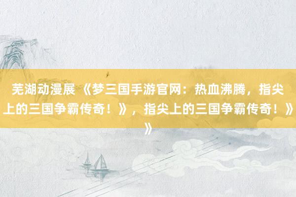 芜湖动漫展 《梦三国手游官网：热血沸腾，指尖上的三国争霸传奇！》，指尖上的三国争霸传奇！》