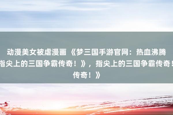 动漫美女被虐漫画 《梦三国手游官网：热血沸腾，指尖上的三国争霸传奇！》，指尖上的三国争霸传奇！》