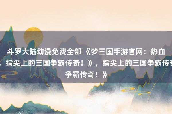 斗罗大陆动漫免费全部 《梦三国手游官网：热血沸腾，指尖上的三国争霸传奇！》，指尖上的三国争霸传奇！》