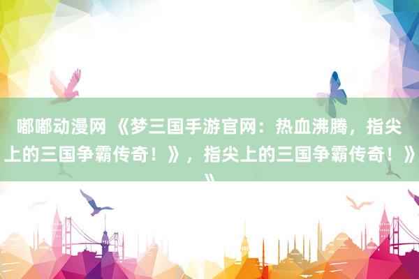 嘟嘟动漫网 《梦三国手游官网：热血沸腾，指尖上的三国争霸传奇！》，指尖上的三国争霸传奇！》