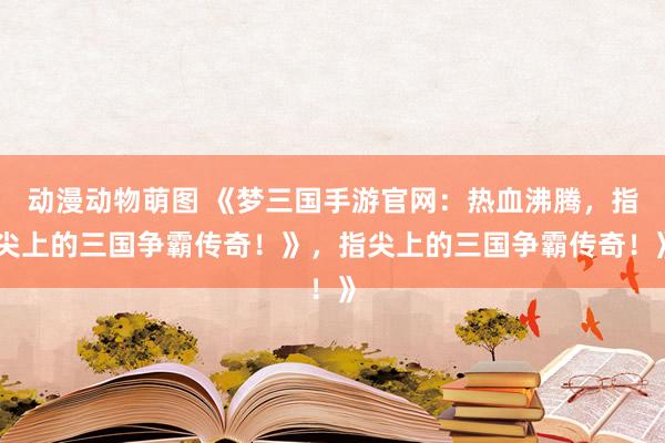 动漫动物萌图 《梦三国手游官网：热血沸腾，指尖上的三国争霸传奇！》，指尖上的三国争霸传奇！》