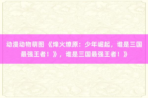 动漫动物萌图 《烽火燎原：少年崛起，谁是三国最强王者！》，谁是三国最强王者！》