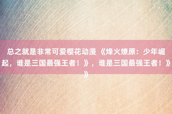 总之就是非常可爱樱花动漫 《烽火燎原：少年崛起，谁是三国最强王者！》，谁是三国最强王者！》