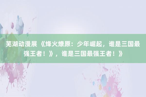 芜湖动漫展 《烽火燎原：少年崛起，谁是三国最强王者！》，谁是三国最强王者！》
