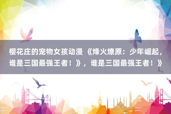 樱花庄的宠物女孩动漫 《烽火燎原：少年崛起，谁是三国最强王者！》，谁是三国最强王者！》