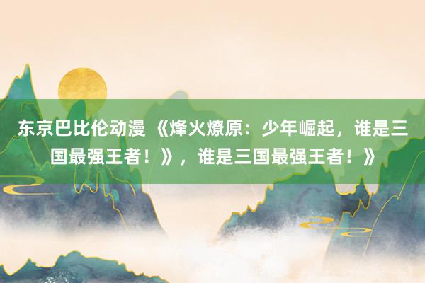 东京巴比伦动漫 《烽火燎原：少年崛起，谁是三国最强王者！》，谁是三国最强王者！》