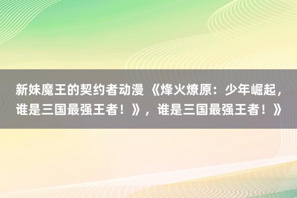 新妹魔王的契约者动漫 《烽火燎原：少年崛起，谁是三国最强王者！》，谁是三国最强王者！》