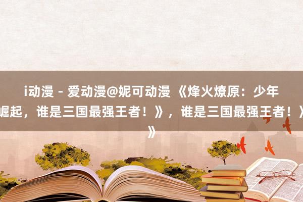 i动漫 - 爱动漫@妮可动漫 《烽火燎原：少年崛起，谁是三国最强王者！》，谁是三国最强王者！》