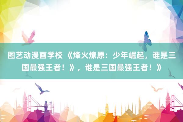 图艺动漫画学校 《烽火燎原：少年崛起，谁是三国最强王者！》，谁是三国最强王者！》