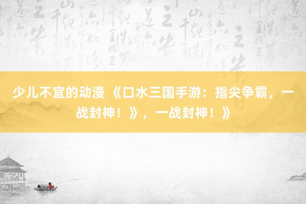 少儿不宜的动漫 《口水三国手游：指尖争霸，一战封神！》，一战封神！》