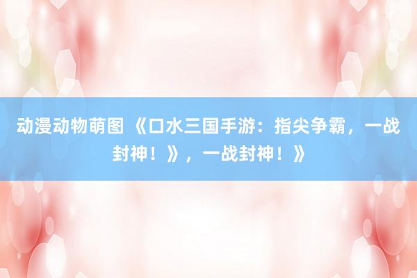 动漫动物萌图 《口水三国手游：指尖争霸，一战封神！》，一战封神！》