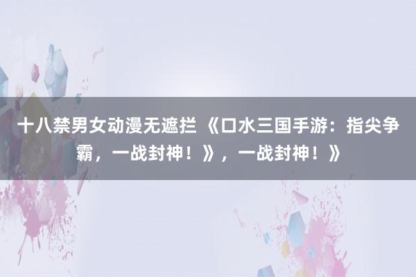 十八禁男女动漫无遮拦 《口水三国手游：指尖争霸，一战封神！》，一战封神！》