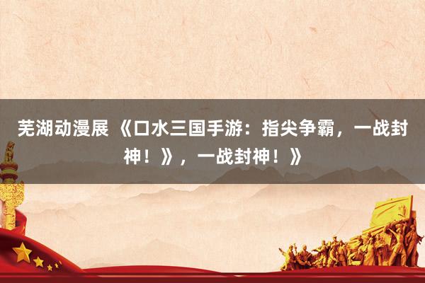 芜湖动漫展 《口水三国手游：指尖争霸，一战封神！》，一战封神！》