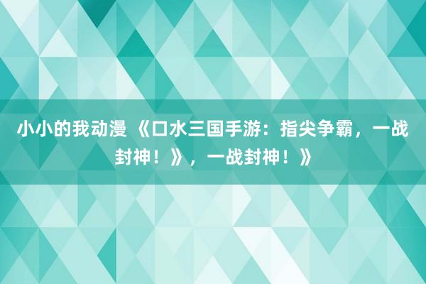 小小的我动漫 《口水三国手游：指尖争霸，一战封神！》，一战封神！》