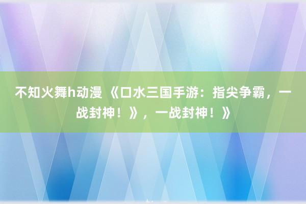 不知火舞h动漫 《口水三国手游：指尖争霸，一战封神！》，一战封神！》