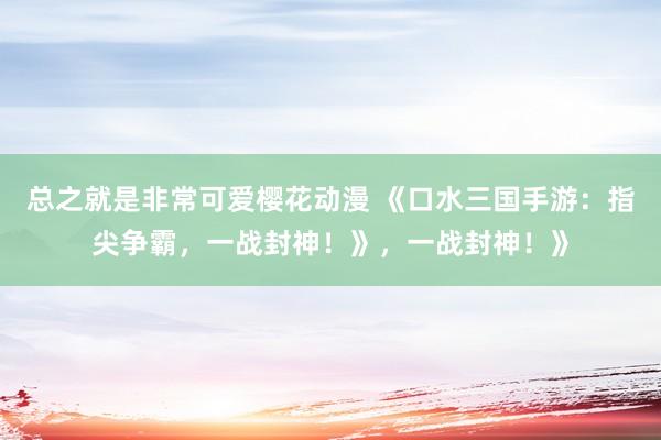 总之就是非常可爱樱花动漫 《口水三国手游：指尖争霸，一战封神！》，一战封神！》