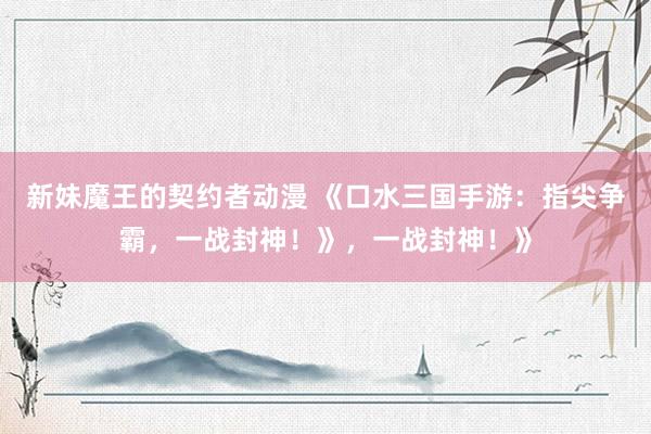 新妹魔王的契约者动漫 《口水三国手游：指尖争霸，一战封神！》，一战封神！》