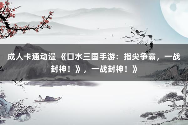 成人卡通动漫 《口水三国手游：指尖争霸，一战封神！》，一战封神！》