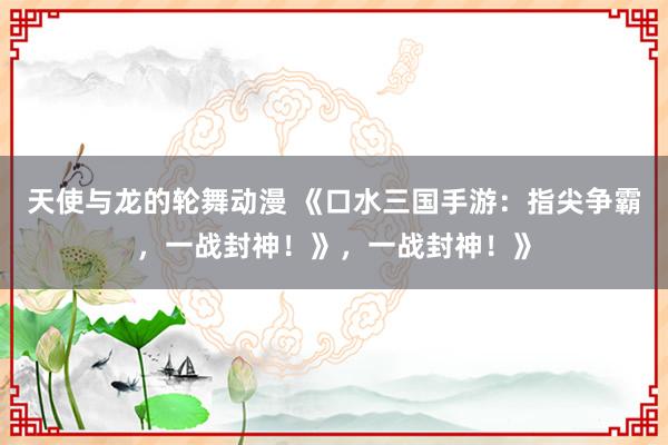 天使与龙的轮舞动漫 《口水三国手游：指尖争霸，一战封神！》，一战封神！》