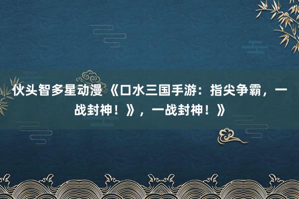 伙头智多星动漫 《口水三国手游：指尖争霸，一战封神！》，一战封神！》
