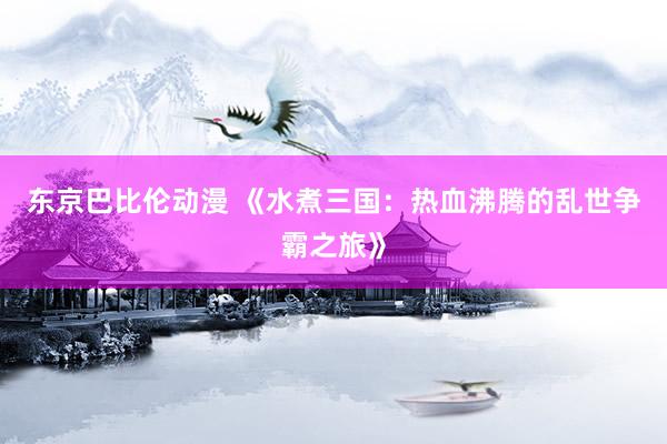 东京巴比伦动漫 《水煮三国：热血沸腾的乱世争霸之旅》