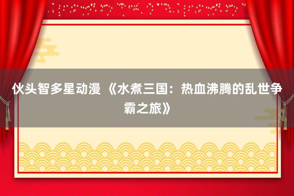 伙头智多星动漫 《水煮三国：热血沸腾的乱世争霸之旅》