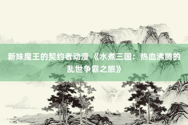 新妹魔王的契约者动漫 《水煮三国：热血沸腾的乱世争霸之旅》