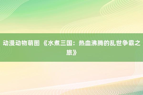 动漫动物萌图 《水煮三国：热血沸腾的乱世争霸之旅》