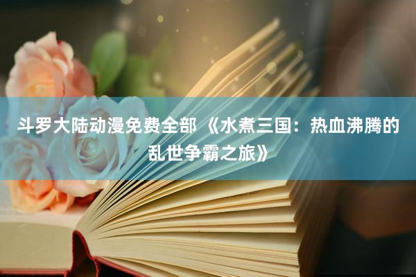 斗罗大陆动漫免费全部 《水煮三国：热血沸腾的乱世争霸之旅》