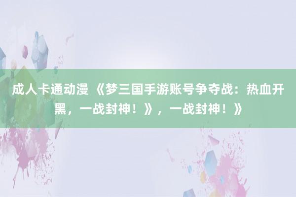 成人卡通动漫 《梦三国手游账号争夺战：热血开黑，一战封神！》，一战封神！》