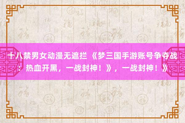 十八禁男女动漫无遮拦 《梦三国手游账号争夺战：热血开黑，一战封神！》，一战封神！》