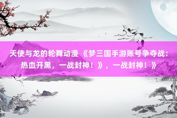 天使与龙的轮舞动漫 《梦三国手游账号争夺战：热血开黑，一战封神！》，一战封神！》