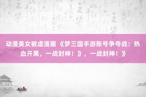 动漫美女被虐漫画 《梦三国手游账号争夺战：热血开黑，一战封神！》，一战封神！》