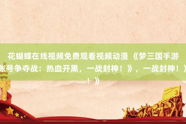 花蝴蝶在线视频免费观看视频动漫 《梦三国手游账号争夺战：热血开黑，一战封神！》，一战封神！》