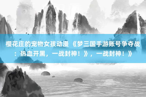 樱花庄的宠物女孩动漫 《梦三国手游账号争夺战：热血开黑，一战封神！》，一战封神！》