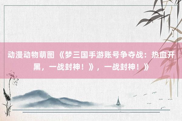 动漫动物萌图 《梦三国手游账号争夺战：热血开黑，一战封神！》，一战封神！》