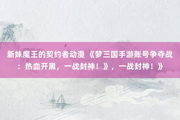 新妹魔王的契约者动漫 《梦三国手游账号争夺战：热血开黑，一战封神！》，一战封神！》