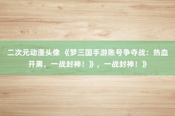 二次元动漫头像 《梦三国手游账号争夺战：热血开黑，一战封神！》，一战封神！》