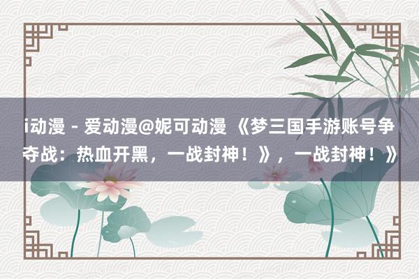 i动漫 - 爱动漫@妮可动漫 《梦三国手游账号争夺战：热血开黑，一战封神！》，一战封神！》