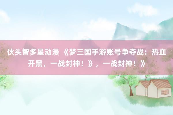 伙头智多星动漫 《梦三国手游账号争夺战：热血开黑，一战封神！》，一战封神！》