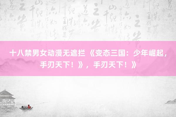 十八禁男女动漫无遮拦 《变态三国：少年崛起，手刃天下！》，手刃天下！》