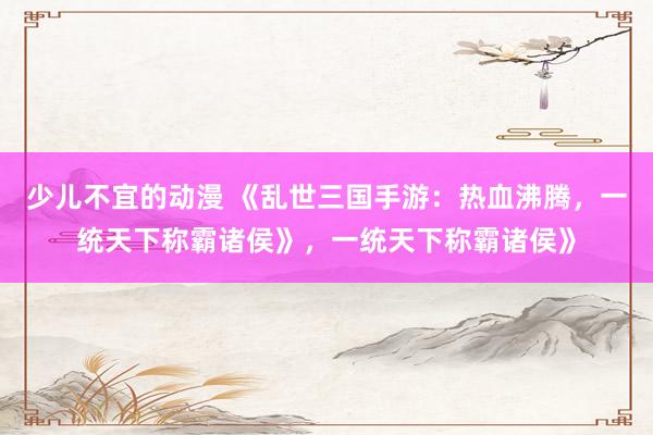 少儿不宜的动漫 《乱世三国手游：热血沸腾，一统天下称霸诸侯》，一统天下称霸诸侯》