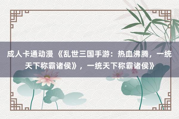 成人卡通动漫 《乱世三国手游：热血沸腾，一统天下称霸诸侯》，一统天下称霸诸侯》