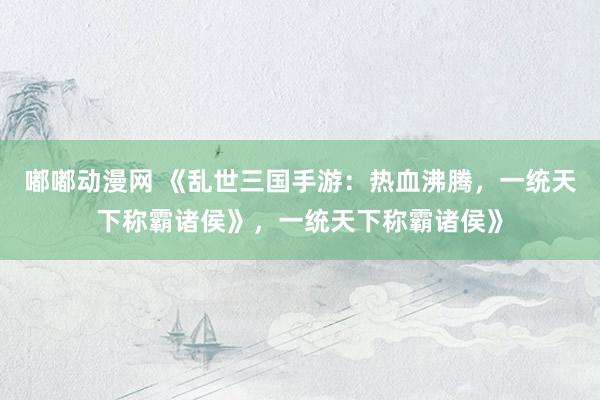 嘟嘟动漫网 《乱世三国手游：热血沸腾，一统天下称霸诸侯》，一统天下称霸诸侯》