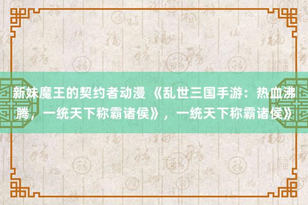 新妹魔王的契约者动漫 《乱世三国手游：热血沸腾，一统天下称霸诸侯》，一统天下称霸诸侯》