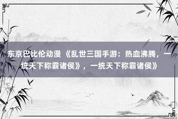 东京巴比伦动漫 《乱世三国手游：热血沸腾，一统天下称霸诸侯》，一统天下称霸诸侯》