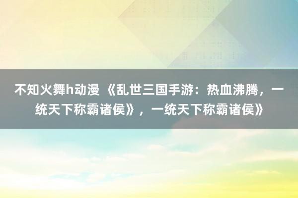 不知火舞h动漫 《乱世三国手游：热血沸腾，一统天下称霸诸侯》，一统天下称霸诸侯》