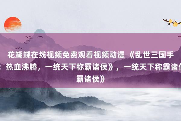 花蝴蝶在线视频免费观看视频动漫 《乱世三国手游：热血沸腾，一统天下称霸诸侯》，一统天下称霸诸侯》